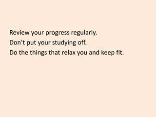 Review your progress regularly.
Don’t put your studying off.
Do the things that relax you and keep fit.
 