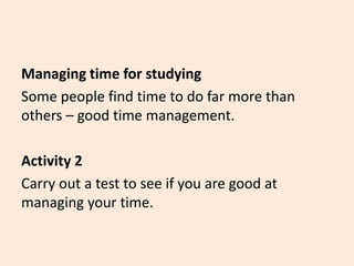 Managing time for studying
Some people find time to do far more than
others – good time management.
Activity 2
Carry out a test to see if you are good at
managing your time.
 