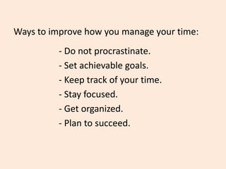 Ways to improve how you manage your time:
- Do not procrastinate.
- Set achievable goals.
- Keep track of your time.
- Stay focused.
- Get organized.
- Plan to succeed.
 