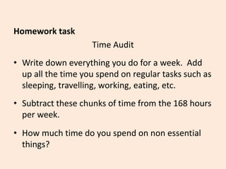Homework task
Time Audit
• Write down everything you do for a week. Add
up all the time you spend on regular tasks such as
sleeping, travelling, working, eating, etc.
• Subtract these chunks of time from the 168 hours
per week.
• How much time do you spend on non essential
things?
 