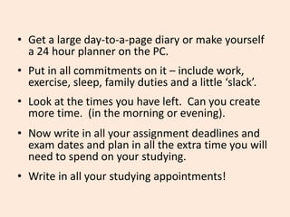 • Get a large day-to-a-page diary or make yourself
a 24 hour planner on the PC.
• Put in all commitments on it – include work,
exercise, sleep, family duties and a little ‘slack’.
• Look at the times you have left. Can you create
more time. (in the morning or evening).
• Now write in all your assignment deadlines and
exam dates and plan in all the extra time you will
need to spend on your studying.
• Write in all your studying appointments!
 