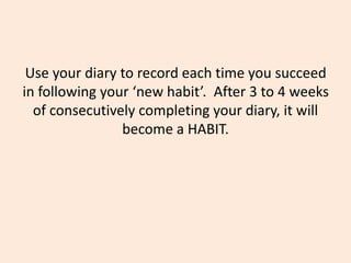 Use your diary to record each time you succeed
in following your ‘new habit’. After 3 to 4 weeks
of consecutively completing your diary, it will
become a HABIT.
 
