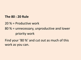 The 80 : 20 Rule
20 % = Productive work
80 % = unnecessary, unproductive and lower
priority work
Find your ‘80 %’ and cut out as much of this
work as you can.
 