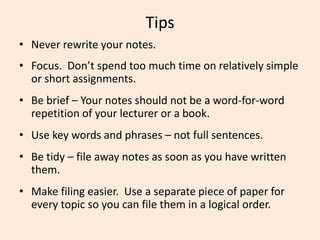 Tips
• Never rewrite your notes.
• Focus. Don’t spend too much time on relatively simple
or short assignments.
• Be brief – Your notes should not be a word-for-word
repetition of your lecturer or a book.
• Use key words and phrases – not full sentences.
• Be tidy – file away notes as soon as you have written
them.
• Make filing easier. Use a separate piece of paper for
every topic so you can file them in a logical order.
 