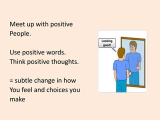 Meet up with positive
People.
Use positive words.
Think positive thoughts.
= subtle change in how
You feel and choices you
make
 