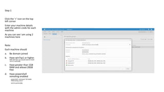 Step 1
Click the ‘+’ icon on the top
left corner
Enter your machine details
with the admin creds for each
machine
As you can see I am using 2
machines here
Note:
Each machine should
a. Be domain joined
b. Have win7sp1 or higher.
With Win7sp1 you would need to install
.net 4.5 manually.
c. Have greater than 1GB
RAM and atleast 20GB
free
d. Have powershell
remoting enabled
powershell -command "& Enable-
PSRemoting -force"
winrm quickconfig
 