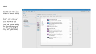 Step 3
Now lets add in the tasks
related to remote testing
Click ‘+ Add build step’
Go to the “Test” tab
“Add” the “Visual Studio
Test Agent Deployment”
and “Visual Studio Test
using Test Agent” tasks
 