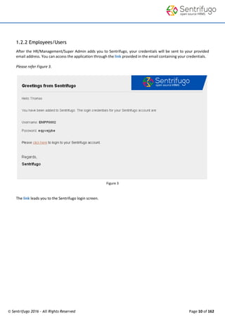 © Sentrifugo 2016 - All Rights Reserved Page 10 of 162
1.2.2 Employees/Users
After the HR/Management/Super Admin adds you to Sentrifugo, your credentials will be sent to your provided
email address. You can access the application through the link provided in the email containing your credentials.
Please refer Figure 3.
Figure 3
The link leads you to the Sentrifugo login screen.
 