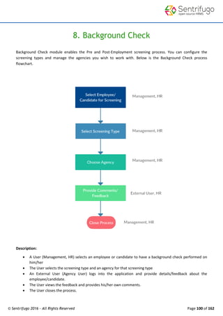 © Sentrifugo 2016 - All Rights Reserved Page 100 of 162
8. Background Check
Background Check module enables the Pre and Post-Employment screening process. You can configure the
screening types and manage the agencies you wish to work with. Below is the Background Check process
flowchart.
Description:
 A User (Management, HR) selects an employee or candidate to have a background check performed on
him/her
 The User selects the screening type and an agency for that screening type
 An External User (Agency User) logs into the application and provide details/feedback about the
employee/candidate.
 The User views the feedback and provides his/her own comments.
 The User closes the process.
 