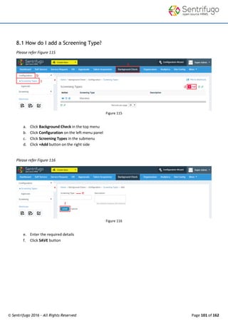 © Sentrifugo 2016 - All Rights Reserved Page 101 of 162
8.1 How do I add a Screening Type?
Please refer Figure 115
Figure 115
a. Click Background Check in the top menu
b. Click Configuration on the left menu panel
c. Click Screening Types in the submenu
d. Click +Add button on the right side
Please refer Figure 116
Figure 116
e. Enter the required details
f. Click SAVE button
 