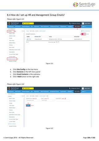 © Sentrifugo 2016 - All Rights Reserved Page 106 of 162
8.4 How do I set up HR and Management Group Emails?
Please refer Figure 121
Figure 121
a. Click Site Config on the top menu
b. Click General on the left menu panel
c. Click Email Contacts in the submenu
d. Click +Add button on the right side
Please refer Figure 122
Figure 122
 