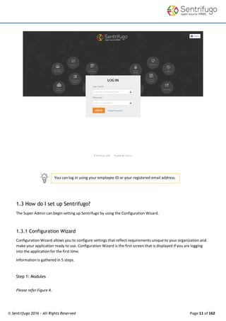 © Sentrifugo 2016 - All Rights Reserved Page 11 of 162
You can log in using your employee ID or your registered email address.
1.3 How do I set up Sentrifugo?
The Super Admin can begin setting up Sentrifugo by using the Configuration Wizard.
1.3.1 Configuration Wizard
Configuration Wizard allows you to configure settings that reflect requirements unique to your organization and
make your application ready to use. Configuration Wizard is the first screen that is displayed if you are logging
into the application for the first time.
Information is gathered in 5 steps.
Step 1: Modules
Please refer Figure 4.
 