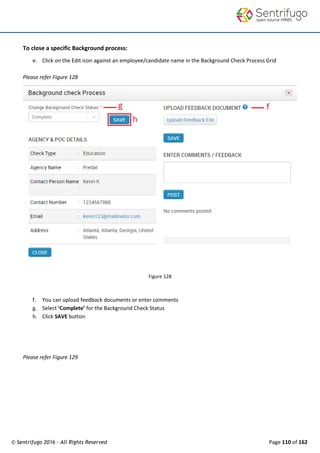 © Sentrifugo 2016 - All Rights Reserved Page 110 of 162
To close a specific Background process:
e. Click on the Edit icon against an employee/candidate name in the Background Check Process Grid
Please refer Figure 128
Figure 128
f. You can upload feedback documents or enter comments
g. Select ‘Complete’ for the Background Check Status
h. Click SAVE button
Please refer Figure 129
 