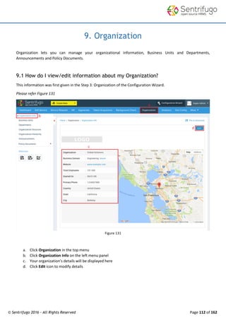 © Sentrifugo 2016 - All Rights Reserved Page 112 of 162
9. Organization
Organization lets you can manage your organizational information, Business Units and Departments,
Announcements and Policy Documents.
9.1 How do I view/edit information about my Organization?
This information was first given in the Step 3: Organization of the Configuration Wizard.
Please refer Figure 131
Figure 131
a. Click Organization in the top menu
b. Click Organization Info on the left menu panel
c. Your organization’s details will be displayed here
d. Click Edit icon to modify details
 