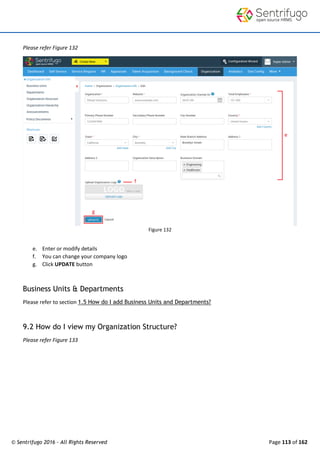 © Sentrifugo 2016 - All Rights Reserved Page 113 of 162
Please refer Figure 132
Figure 132
e. Enter or modify details
f. You can change your company logo
g. Click UPDATE button
Business Units & Departments
Please refer to section 1.5 How do I add Business Units and Departments?
9.2 How do I view my Organization Structure?
Please refer Figure 133
 