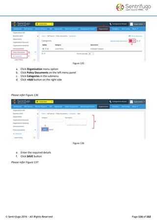 © Sentrifugo 2016 - All Rights Reserved Page 116 of 162
Figure 135
a. Click Organization menu option
b. Click Policy Documents on the left menu panel
c. Click Categories in the submenu
d. Click +Add button on the right side
Please refer Figure 136
Figure 136
e. Enter the required details
f. Click SAVE button
Please refer Figure 137
 