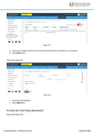 © Sentrifugo 2016 - All Rights Reserved Page 117 of 162
Figure 137
g. Click on the category name in the sub menu (we have selected ‘Leave Policy’ as an example)
h. Click +Add button
Please refer Figure 138
Figure 138
i. Enter the required details
j. Click +Add button
9.6 How do I view Policy Documents?
Please refer Figure 139
 