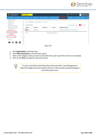 © Sentrifugo 2016 - All Rights Reserved Page 118 of 162
If a user is not able to view Policy Documents, go to HR > User Management >
Roles & Privileges and check whether the user’s role has been granted privilege to
view Policy Documents.
Figure 139
a. Click Organization in the top menu
b. Click Policy Documents on the left menu panel
c. Click on the category name you want to view (We have used ‘Leave Policy’ here as an example)
d. Click on the View icon against a document name
 