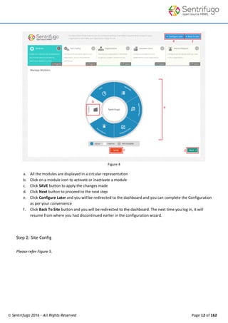 © Sentrifugo 2016 - All Rights Reserved Page 12 of 162
Figure 4
a. All the modules are displayed in a circular representation
b. Click on a module icon to activate or inactivate a module
c. Click SAVE button to apply the changes made
d. Click Next button to proceed to the next step
e. Click Configure Later and you will be redirected to the dashboard and you can complete the Configuration
as per your convenience
f. Click Back To Site button and you will be redirected to the dashboard. The next time you log in, it will
resume from where you had discontinued earlier in the configuration wizard.
Step 2: Site Config
Please refer Figure 5.
 
