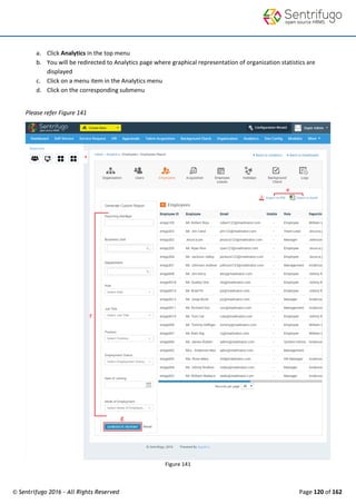 © Sentrifugo 2016 - All Rights Reserved Page 120 of 162
a. Click Analytics in the top menu
b. You will be redirected to Analytics page where graphical representation of organization statistics are
displayed
c. Click on a menu item in the Analytics menu
d. Click on the corresponding submenu
Please refer Figure 141
Figure 141
 