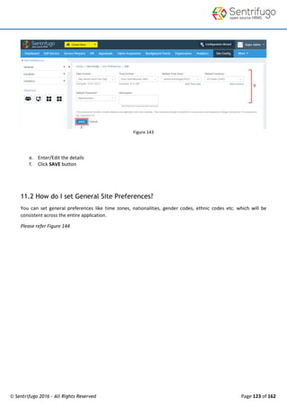 © Sentrifugo 2016 - All Rights Reserved Page 123 of 162
Figure 143
e. Enter/Edit the details
f. Click SAVE button
11.2 How do I set General Site Preferences?
You can set general preferences like time zones, nationalities, gender codes, ethnic codes etc. which will be
consistent across the entire application.
Please refer Figure 144
 