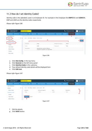 © Sentrifugo 2016 - All Rights Reserved Page 125 of 162
11.3 How do I set Identity Codes?
Identity code is the alphabets used in an Employee ID. For example in the Employee IDs EMP0033 and USER009,
EMP and USER are the identity codes respectively.
Please refer Figure 146
Figure 146
a. Click Site Config in the top menu
b. Click General on the left menu panel
c. Click Identity Codes in the submenu
d. Your default identity code details will be displayed here
e. Click Edit icon
Please refer Figure 147
Figure 147
f. Edit the details
g. Click SAVE button
 