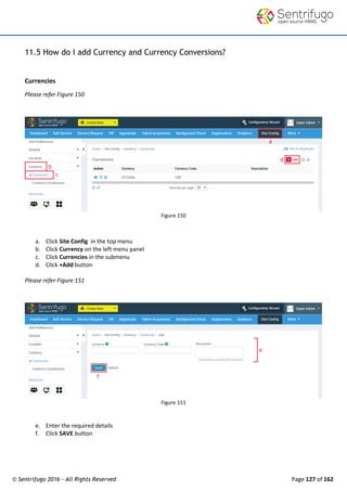 © Sentrifugo 2016 - All Rights Reserved Page 127 of 162
11.5 How do I add Currency and Currency Conversions?
Currencies
Please refer Figure 150
Figure 150
a. Click Site Config in the top menu
b. Click Currency on the left menu panel
c. Click Currencies in the submenu
d. Click +Add button
Please refer Figure 151
Figure 151
e. Enter the required details
f. Click SAVE button
 