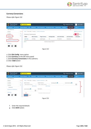 © Sentrifugo 2016 - All Rights Reserved Page 128 of 162
Currency Conversions
Please refer Figure 152
Figure 152
a. Click Site Config menu option
b. Click Currency on the left menu panel
c. Click Currency Conversions in the submenu
d. Click +Add button
Please refer Figure 153
Figure 153
f. Enter the required details
g. Click SAVE button
 