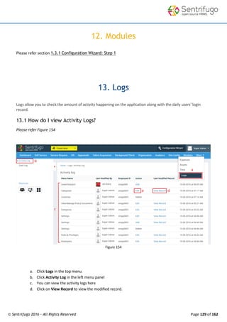 © Sentrifugo 2016 - All Rights Reserved Page 129 of 162
12. Modules
Please refer section 1.3.1 Configuration Wizard: Step 1
13. Logs
Logs allow you to check the amount of activity happening on the application along with the daily users' login
record.
13.1 How do I view Activity Logs?
Please refer Figure 154
Figure 154
a. Click Logs in the top menu
b. Click Activity Log in the left menu panel
c. You can view the activity logs here
d. Click on View Record to view the modified record.
 