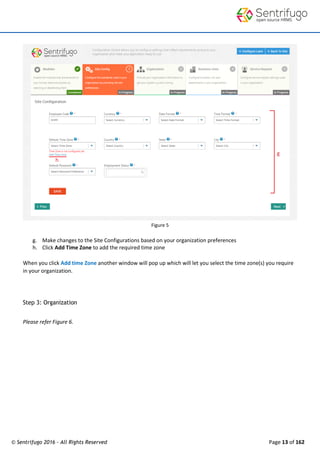 © Sentrifugo 2016 - All Rights Reserved Page 13 of 162
Figure 5
g. Make changes to the Site Configurations based on your organization preferences
h. Click Add Time Zone to add the required time zone
When you click Add time Zone another window will pop up which will let you select the time zone(s) you require
in your organization.
Step 3: Organization
Please refer Figure 6.
 