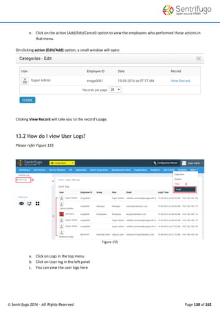 © Sentrifugo 2016 - All Rights Reserved Page 130 of 162
e. Click on the action (Add/Edit/Cancel) option to view the employees who performed those actions in
that menu.
On clicking action (Edit/Add) option, a small window will open:
Clicking View Record will take you to the record’s page.
13.2 How do I view User Logs?
Please refer Figure 155
Figure 155
a. Click on Logs in the top menu
b. Click on User log in the left panel
c. You can view the user logs here
 