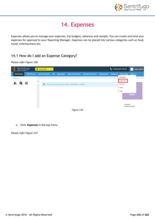 © Sentrifugo 2016 - All Rights Reserved Page 131 of 162
14. Expenses
Expenses allows you to manage your expenses, trip budgets, advances and receipts. You can create and send your
expenses for approval to your Reporting Manager. Expenses can be placed into various categories such as food,
travel, entertainment etc.
14.1 How do I add an Expense Category?
Please refer Figure 156
Figure 156
a. Click Expenses in the top menu
Please refer Figure 157
 