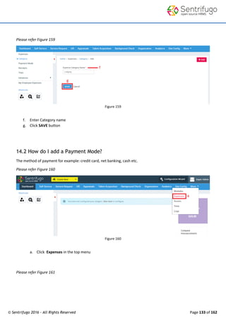 © Sentrifugo 2016 - All Rights Reserved Page 133 of 162
Please refer Figure 159
Figure 159
f. Enter Category name
g. Click SAVE button
14.2 How do I add a Payment Mode?
The method of payment for example: credit card, net banking, cash etc.
Please refer Figure 160
Figure 160
a. Click Expenses in the top menu
Please refer Figure 161
 