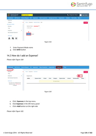 © Sentrifugo 2016 - All Rights Reserved Page 135 of 162
Figure 163
f. Enter Payment Mode name
g. Click SAVE button
14.3 How do I add an Expense?
Please refer Figure 164
Figure 164
a. Click Expenses in the top menu
b. Click Expenses in the left menu panel
c. Click +Add button on the right side
Please refer Figure 165
 
