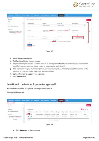 © Sentrifugo 2016 - All Rights Reserved Page 136 of 162
Figure 165
d. Enter the required details
e. Not functional in the current version
f. Employers can pre-allocate a certain amount of money called Advance to an employee, which can be
used for expenses incurred during trip(s) or for project(s) and client(s).
g. Add Trips for managing multiple expenses, clients and projects. A Trip comprises of the various costs
incurred in a trip like travel, food, and accommodation
h. Upload Receipts to support your expenses
i. Click SAVE button
14.4 How do I submit an Expense for approval?
You will need to create an Expense, before you can submit it.
Please refer Figure 166
Figure 166
a. Click Expenses in the top menu
 