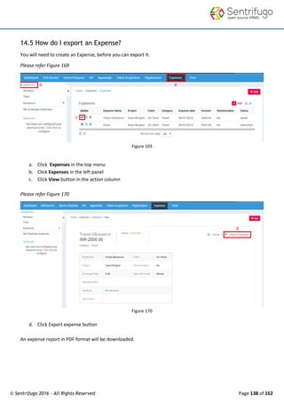 © Sentrifugo 2016 - All Rights Reserved Page 138 of 162
14.5 How do I export an Expense?
You will need to create an Expense, before you can export it.
Please refer Figure 169
Figure 169
a. Click Expenses in the top menu
b. Click Expenses in the left panel
c. Click View button in the action column
Please refer Figure 170
Figure 170
d. Click Export expense button
An expense report in PDF format will be downloaded.
 
