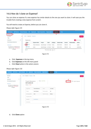 © Sentrifugo 2016 - All Rights Reserved Page 139 of 162
14.6 How do I clone an Expense?
You can clone an expense if a new expense has similar details to the one you want to clone. It will save you the
trouble from creating a new expense from scratch.
You will need to create an Expense, before you can clone it.
Please refer Figure 171
Figure 171
a. Click Expenses in the top menu
b. Click Expenses on the left menu panel
c. Click View button in the action column
Please refer Figure 172
Figure 172
d. Click Clone option
 