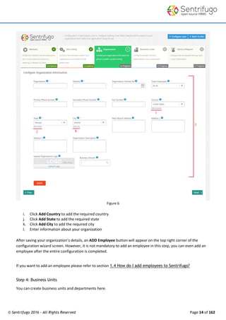 © Sentrifugo 2016 - All Rights Reserved Page 14 of 162
Figure 6
i. Click Add Country to add the required country
j. Click Add State to add the required state
k. Click Add City to add the required city
l. Enter information about your organization
After saving your organization’s details, an ADD Employee button will appear on the top right corner of the
configuration wizard screen. However, it is not mandatory to add an employee in this step, you can even add an
employee after the entire configuration is completed.
If you want to add an employee please refer to section 1.4 How do I add employees to Sentrifugo?
Step 4: Business Units
You can create business units and departments here.
 