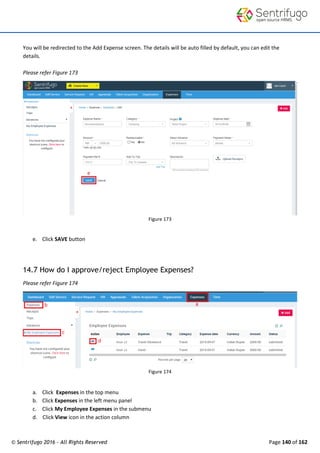 © Sentrifugo 2016 - All Rights Reserved Page 140 of 162
You will be redirected to the Add Expense screen. The details will be auto filled by default, you can edit the
details.
Please refer Figure 173
Figure 173
e. Click SAVE button
14.7 How do I approve/reject Employee Expenses?
Please refer Figure 174
Figure 174
a. Click Expenses in the top menu
b. Click Expenses in the left menu panel
c. Click My Employee Expenses in the submenu
d. Click View icon in the action column
 