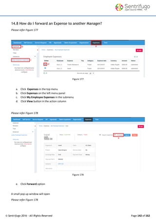 © Sentrifugo 2016 - All Rights Reserved Page 142 of 162
14.8 How do I forward an Expense to another Manager?
Please refer Figure 177
Figure 177
a. Click Expenses in the top menu
b. Click Expenses on the left menu panel
c. Click My Employee Expenses in the submenu
d. Click View button in the action column
Please refer Figure 178
Figure 178
e. Click Forward option
A small pop up window will open
Please refer Figure 178
 