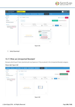 © Sentrifugo 2016 - All Rights Reserved Page 146 of 162
Figure 181
f. Select Download
14.11 What are Unreported Receipts?
Receipts which haven’t been attached with any Expense or Trip are placed in the Unreported Receipts category.
Please refer Figure 182
Figure 182
 