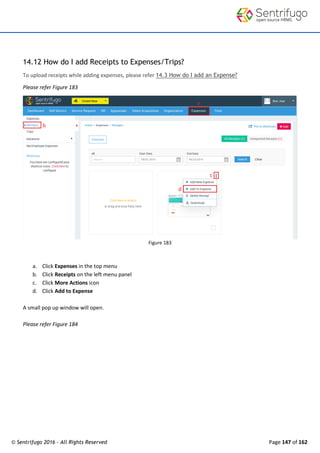 © Sentrifugo 2016 - All Rights Reserved Page 147 of 162
14.12 How do I add Receipts to Expenses/Trips?
To upload receipts while adding expenses, please refer 14.3 How do I add an Expense?
Please refer Figure 183
Figure 183
a. Click Expenses in the top menu
b. Click Receipts on the left menu panel
c. Click More Actions icon
d. Click Add to Expense
A small pop up window will open.
Please refer Figure 184
 