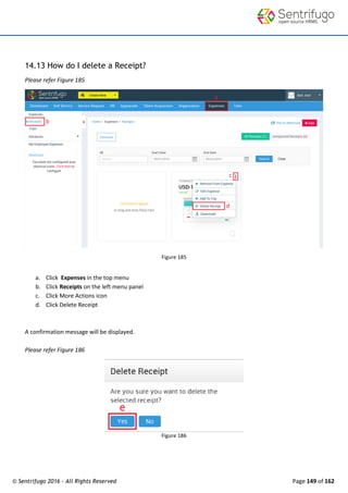 © Sentrifugo 2016 - All Rights Reserved Page 149 of 162
14.13 How do I delete a Receipt?
Please refer Figure 185
Figure 185
a. Click Expenses in the top menu
b. Click Receipts on the left menu panel
c. Click More Actions icon
d. Click Delete Receipt
A confirmation message will be displayed.
Please refer Figure 186
Figure 186
 