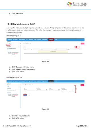 © Sentrifugo 2016 - All Rights Reserved Page 150 of 162
e. Click YES Button
14.14 How do I create a Trip?
Add Trips for managing multiple expenses, clients and projects. A Trip comprises of the various costs incurred in a
trip like travel, food, and accommodation. This helps the managers to get an overview of the employee’s entire
trip expense at one go.
Please refer Figure 187
Figure 187
a. Click Expenses in the top menu
b. Click Trips on the left menu panel
c. Click +Add Button
Please refer Figure 188
Figure 188
d. Enter the required details
e. Click SAVE button
 