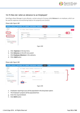 © Sentrifugo 2016 - All Rights Reserved Page 151 of 162
14.15 How do I allot an Advance to an Employee?
Sentrifugo allows Manager to pre-allocate a certain amount of money called Advance to an employee, which can
be used for expenses incurred during trip(s) or for project(s) and client(s).
Please refer Figure 189
Figure 189
a. Click Expenses in the top menu
b. Click Advances on the left menu panel
c. Click Employee Advances in the submenu
d. Click +Add Button
Please refer Figure 190
Figure 190
e. Employees reporting to you will be populated in the drop down option
f. The Employee’s projects will be populated here
g. Enter the required details
h. Click SAVE button
 