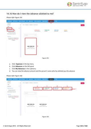 © Sentrifugo 2016 - All Rights Reserved Page 152 of 162
14.16 How do I view the Advance allotted to me?
Please refer Figure 191
Figure 191
a. Click Expenses in the top menu
b. Click Advances on the left panel
c. Click My Advances in the submenu
d. You can view the advance amount and the person’s name who has allotted you the advance
Please refer Figure 192
Figure 192
 