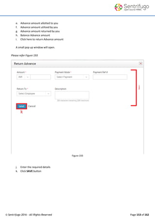 © Sentrifugo 2016 - All Rights Reserved Page 153 of 162
e. Advance amount allotted to you
f. Advance amount utilized by you
g. Advance amount returned by you
h. Balance Advance amount
i. Click here to return Advance amount
A small pop up window will open.
Please refer Figure 193
Figure 193
j. Enter the required details
k. Click SAVE button
 