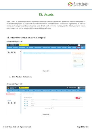 © Sentrifugo 2016 - All Rights Reserved Page 154 of 162
15. Assets
Keep a track of your organization’s assets like computers, laptops, phones etc. and assign them to employees. It
enables the Employers to have quick access to information related to all the assets in the organization. A user can
create asset categories and subcategories. Asset details such as invoice number, vendor details, warranty status,
asset images etc. can be added and then assigned to employees.
15.1 How do I create an Asset Category?
Please refer Figure 194
Figure 194
a. Click Assets in the top menu
Please refer Figure 195
Figure 195
 