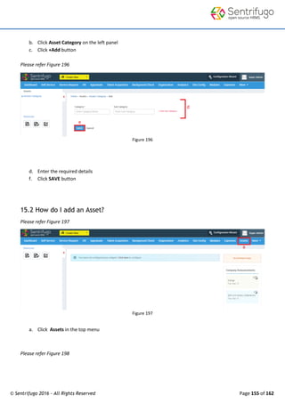 © Sentrifugo 2016 - All Rights Reserved Page 155 of 162
b. Click Asset Category on the left panel
c. Click +Add button
Please refer Figure 196
Figure 196
d. Enter the required details
f. Click SAVE button
15.2 How do I add an Asset?
Please refer Figure 197
Figure 197
a. Click Assets in the top menu
Please refer Figure 198
 