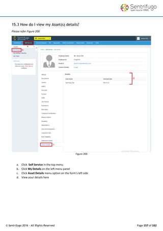 © Sentrifugo 2016 - All Rights Reserved Page 157 of 162
15.3 How do I view my Asset(s) details?
Please refer Figure 200
Figure 200
a. Click Self Service in the top menu
b. Click My Details on the left menu panel
c. Click Asset Details menu option on the form’s left side
d. View your details here
 